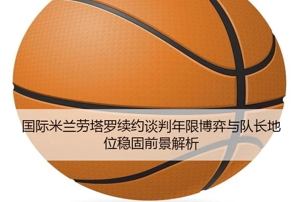 国际米兰劳塔罗续约谈判年限博弈与队长地位稳固前景解析