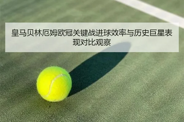 皇马贝林厄姆欧冠关键战进球效率与历史巨星表现对比观察