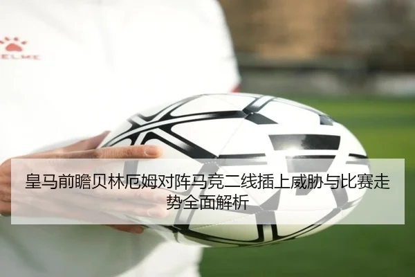 皇马前瞻贝林厄姆对阵马竞二线插上威胁与比赛走势全面解析