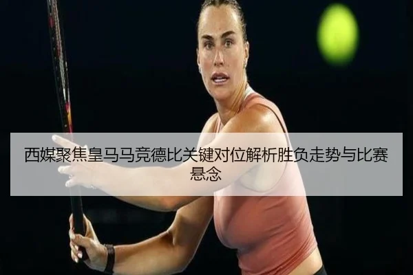 西媒聚焦皇马马竞德比关键对位解析胜负走势与比赛悬念