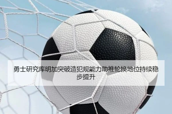 勇士研究库明加突破造犯规能力助推轮换地位持续稳步提升