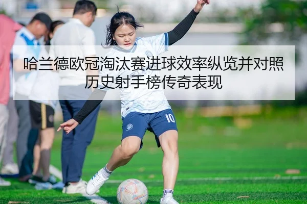 哈兰德欧冠淘汰赛进球效率纵览并对照历史射手榜传奇表现