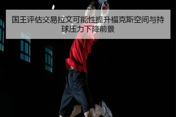国王评估交易拉文可能性提升福克斯空间与持球压力下降前景