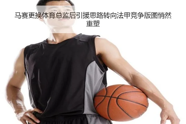 马赛更换体育总监后引援思路转向法甲竞争版图悄然重塑